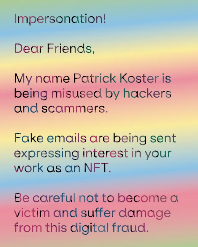 Impersonation!
 
Dear Friends,
 
My name Patrick Koster is being misused by hackers and scammers.
 
Fake emails are being sent expressing interest in your work as an NFT.
 
Be careful not to become a victim and suffer damage from this digital fraud.
.
.
.
#scam #fake #nft #hack #alert